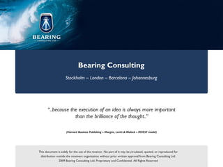 Bearing Consulting
                     Stockholm – London – Barcelona – Johannesburg




       “..because the execution of an idea is always more important
                    than the brilliance of the thought..”

                     (Harvard Business Publishing – Morgan, Levitt & Maleck – INVEST model)




This document is solely for the use of the receiver. No part of it may be circulated, quoted, or reproduced for
 distribution outside the receivers organisation without prior written approval from Bearing Consulting Ltd.
                2009 Bearing Consulting Ltd. Proprietary and Confidential. All Rights Reserved
 
