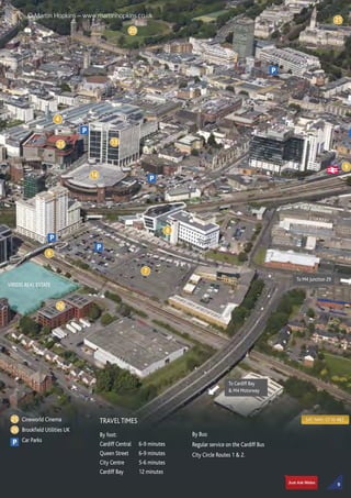 SAT NAV: CF10 4BZCineworld Cinema
Brookfield Utilities UK
Car Parks
1325
4
20
21
9
8
7
6
14
P
P
P
P
P
25
26
P
To Cardiff Bay
 M4 Motorway
To M4 Junction 29
VIRIDIS REAL ESTATE
TRAVEL TIMES
By foot:
Cardiff Central 6-9 minutes
Queen Street 6-9 minutes
City Centre 5-6 minutes
Cardiff Bay 12 minutes
By Bus:
Regular service on the Cardiff Bus
City Circle Routes 1  2.
26
9
© Martin Hopkins – www.martinhopkins.co.uk
 