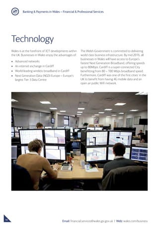 Banking  Payments in Wales – Financial  Professional Services
14
Email: financial.services@wales.gsi.gov.uk ❘ Web: wales.com/business
Technology
Wales is at the forefront of ICT developments within
the UK. Businesses in Wales enjoy the advantages of:
•	 Advanced networks
•	 An internet exchange in Cardiff
•	 World-leading wireless broadband in Cardiff
•	Next Generation Data (NGD) Europe – Europe’s
largest Tier 3 Data Centre
The Welsh Government is committed to delivering
world class business infrastructure. By mid 2016, all
businesses in Wales will have access to Europe’s
fastest Next Generation Broadband, offering speeds
up to 80Mbps. Cardiff is a super-connected City
benefitting from 80 – 100 Mbps broadband speed.
Furthermore, Cardiff was one of the first cities’ in the
UK to benefit from having 4G mobile data and an
open air public WiFi network.
 
