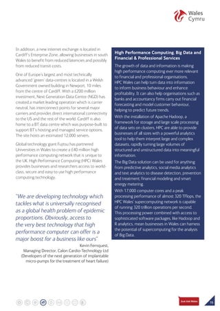 15
In addition, a new internet exchange is located in
Cardiff’s Enterprise Zone, allowing businesses in south
Wales to benefit from reduced latencies and possibly
from reduced transit costs.
One of Europe’s largest and most technically
advanced ‘green’ data-centres is located in a Welsh
Government owned building in Newport, 10 miles
from the centre of Cardiff. With a £200 million
investment, Next Generation Data Centre (NGD) has
created a market leading operation which is carrier
neutral, has interconnect points for several major
carriers and provides direct international connectivity
to the US and the rest of the world. Cardiff is also
home to a BT data centre which was purpose-built to
support BT’s hosting and managed service options.
The site hosts an estimated 12,000 servers.
Global technology giant Fujitsu has partnered
Universities in Wales to create a £40 million high
performance computing network that is unique to
the UK. High Performance Computing (HPC) Wales
provides businesses and researchers access to world-
class, secure and easy to use high performance
computing technology.
“We are developing technology which
tackles what is universally recognised
as a global health problem of epidemic
proportions. Obviously, access to
the very best technology that high
performance computer can offer is a
major boost for a business like ours”
Kevin Fernquest,
Managing Director, Calon Cardio-Technology Ltd
(Developers of the next generation of implantable
micro-pumps for the treatment of heart failure)
High Performance Computing, Big Data and
Financial  Professional Services
The growth of data and information is making
high performance computing ever more relevant
to financial and professional organisations.
HPC Wales can help turn data into information
to inform business behaviour and enhance
profitability. It can also help organisations such as
banks and accountancy firms carry out financial
forecasting and model customer behaviour,
helping to predict future trends.
With the installation of Apache Hadoop, a
framework for storage and large scale processing
of data sets on clusters, HPC are able to provide
businesses of all sizes with a powerful analytics
tool to help them interpret large and complex
datasets, rapidly turning large volumes of
structured and unstructured data into meaningful
information.
The Big Data solution can be used for anything
from predictive analytics, social media analytics
and text analytics to disease detection, prevention
and treatment; financial modeling and smart
energy metering.
With 17,000 computer cores and a peak
processing performance of almost 320 TFlops, the
HPC Wales’ supercomputing network is capable
of running 320 trillion operations per second.
This processing power combined with access to
sophisticated software packages, like Hadoop and
R analytics, mean businesses in Wales can harness
the potential of supercomputing for the analysis
of Big Data.
 