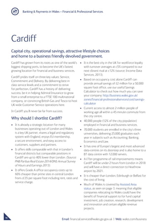 Banking  Payments in Wales – Financial  Professional Services
16
Email: financial.services@wales.gsi.gov.uk ❘ Web: wales.com/business
Cardiff
Cardiff has grown from its roots as one of the world’s
biggest shipping ports, to become the UK’s fastest
growing location for financial and business services.
Cardiff prides itself on three key values: Service,
Commitment and Delivery. By delivering best in
class service levels and a commitment to strive
for perfection, Cardiff has a history of delivering
success, be it in helping Admiral Insurance to grow
from a small enterprise to a FTSE 100 multinational
company, or convincing British Gas and Tesco to host
UK-wide Customer Service operations here.
In Cardiff you’ll never be far from success.
Why should I shortlist Cardiff?
•	 It is already a strategic location for many
businesses operating out of London and Wales
is a key UK partner, shares a legal and regulatory
system with England, enjoys EU membership,
a secure environment, and easy access to
customers, suppliers and partners.
•	 It offers skills comparable with that in London’s
financial districts but comparable positions in
Cardiff are up to 40% lower than London. (Source:
PNB Paribas Real Estate 2014/ONS Annual Survey
of Hours and Earnings 2013).
•	 It offers Grade A office occupancy costs up to
60% cheaper than prime sites in central London
from c£35 per square foot including rent, rates and
service charge.
•	 It is the best city in the UK for workforce loyalty
with turnover averages at c5% compared to our
next closest rival at c12% (source; Income Data
Services, 2013).
•	 Based on occupancy cost alone Cardiff can
provide annual savings of £2 million for a 50,000
square foot office, use our useful Savings
Calculator to check out how much you can save
your company: http://business.wales.gov.uk/
zones/financial-professionalservices/cost/savings-
calculator
•	 Current access to almost 2 million people of
working age all within a 45 minute commute from
the city centre.
•	 40,000 people (12% of the city population)
employed in financial and business services.
•	 70,000 students are enrolled in the city’s three
universities, delivering 25,000 graduates each
year in subjects such as Accounting, Banking,
Economics and Law.
•	 It has one of Europe’s largest and most advanced
data-centres on its doorstep and is also home to a
BT data centre with 12,000 servers.
•	 A £1bn programme of rail improvements means
Cardiff will be under 2 hours from London in 2018
and will have a direct connection to Heathrow
airport by 2021.
•	 It is cheaper than London, Edinburgh or Belfast for
the cost of living.
•	 Much of Wales is covered by Assisted Area
status, as seen on page 3, meaning that eligible
companies relocating to Wales could have the
benefit of financial support to for fund capital
investment, job creation, research, development
and innovation and certain eligible revenue
projects.
Capital city, operational savings, attractive lifestyle choices
and home to a business friendly devolved government.
 