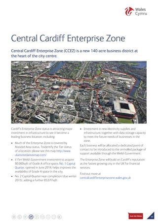 17
Central Cardiff Enterprise Zone
Cardiff’s Enterprise Zone status is attracting major
investment in infrastructure to see it become a
leading business location, including:
•	 Much of the Enterprise Zone is covered by
Assisted Area status. Toidentify the Tier status
of a location, please see this map http://www.
ukassistedareasmap.com/
•	 £15m Welsh Government investment to acquire
80,000sqft of Grade A office space. No. 1 Capital
Quarter, opened in June 2014, helps improves the
availability of Grade A space in the city.
•	No. 2 Capital Quarter near completion (due winter
2015), adding a further 85,077sqft
•	 Investment in new electricity supplies and
infrastructure, together with data storage capacity
to meet the future needs of businesses in the
zone.
Each business will be allocated a dedicated point of
contact to be introduced to the unrivalled package of
support available through the Welsh Government.
The Enterprise Zone will build on Cardiff’s reputation
as the fastest growing city in the UK for financial
services.
Find out more at
centralcardiffenterprisezone.wales.gov.uk
Central Cardiff Enterprise Zone (CCEZ) is a new 140-acre business district at
the heart of the city centre.
 