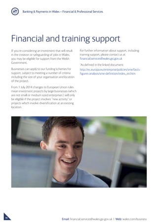 Banking  Payments in Wales – Financial  Professional Services
18
Email: financial.services@wales.gsi.gov.uk ❘ Web: wales.com/business
Financial and training support
If you’re considering an investment that will result
in the creation or safeguarding of jobs in Wales,
you may be eligible for support from the Welsh
Government.
Businesses can apply to our funding schemes for
support, subject to meeting a number of criteria
including the size of your organisation and location
of the project.
From 1 July 2014 changes to European Union rules
mean investment projects by large businesses (which
are not small or medium sized enterprises*
) will only
be eligible if the project involves “new activity” or
projects which involve diversification at an existing
location.
For further information about support, including
training support, please contact us at
financial.services@wales.gsi.gov.uk
*
As defined in the linked document:
http://ec.europa.eu/enterprise/policies/sme/facts-
figures-analysis/sme-definition/index_en.htm
 