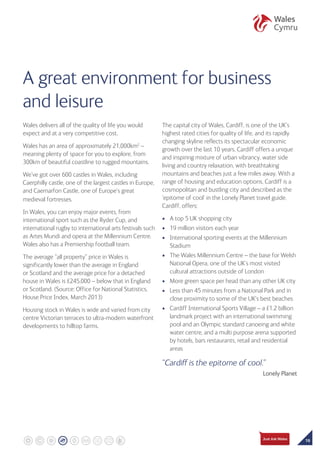 19
A great environment for business
and leisure
Wales delivers all of the quality of life you would
expect and at a very competitive cost.
Wales has an area of approximately 21,000km2
–
meaning plenty of space for you to explore, from
300km of beautiful coastline to rugged mountains.
We’ve got over 600 castles in Wales, including
Caerphilly castle, one of the largest castles in Europe,
and Caernarfon Castle, one of Europe’s great
medieval fortresses.
In Wales, you can enjoy major events, from
international sport such as the Ryder Cup, and
international rugby to international arts festivals such
as Artes Mundi and opera at the Millennium Centre.
Wales also has a Premiership football team.
The average “all property” price in Wales is
significantly lower than the average in England
or Scotland and the average price for a detached
house in Wales is £245,000 – below that in England
or Scotland. (Source: Office for National Statistics,
House Price Index, March 2013)
Housing stock in Wales is wide and varied from city
centre Victorian terraces to ultra-modern waterfront
developments to hilltop farms.
The capital city of Wales, Cardiff, is one of the UK’s
highest rated cities for quality of life, and its rapidly
changing skyline reflects its spectacular economic
growth over the last 10 years. Cardiff offers a unique
and inspiring mixture of urban vibrancy, water side
living and country relaxation, with breathtaking
mountains and beaches just a few miles away. With a
range of housing and education options, Cardiff is a
cosmopolitan and bustling city and described as the
‘epitome of cool’ in the Lonely Planet travel guide.
Cardiff, offers:
•	 A top 5 UK shopping city
•	 19 million visitors each year
•	 International sporting events at the Millennium
Stadium
•	 The Wales Millennium Centre – the base for Welsh
National Opera, one of the UK’s most visited
cultural attractions outside of London
•	 More green space per head than any other UK city
•	 Less than 45 minutes from a National Park and in
close proximity to some of the UK’s best beaches
•	 Cardiff International Sports Village – a £1.2 billion
landmark project with an international swimming
pool and an Olympic standard canoeing and white
water centre, and a multi purpose arena supported
by hotels, bars restaurants, retail and residential
areas
“Cardiff is the epitome of cool.”
Lonely Planet
 