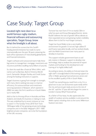 Banking  Payments in Wales – Financial  Professional Services
20
Email: financial.services@wales.gsi.gov.uk ❘ Web: wales.com/business
Located right next door to a
world-famous rugby stadium,
financial software and outsourcing
specialists, Target Group, know
what the limelight is all about.
But it’s behind the scenes that this Cardiff-
headquartered enterprise has made its name
internationally over the past 30 years; powering the
back-office operations of many leading global banks
and financial institutions.
Target’s software and outsourced teams help these
big names to manage loan, mortgage, investment and
insurance portfolios totalling many billions of pounds.
Its client list reads like a financial ‘Who’s Who’, with
names such as Barclays, Bank of America Merrill
Lynch, Santander, Morgan Stanley and Credit Suisse
among the leading institutions it supports.
Target’s business is going from strength to strength,
with many clients seeking new ways to improve
efficiency. Its outsourced loan and investment
servicing operation in Newport, which opened in
2008, has taken the firm’s workforce in South Wales
up to nearly 400.
Add to that its thriving offices in Australia and New
Zealand, and clearly this business is making its mark.
This was underlined by its recent inclusion as ‘one
to watch’ in The Sunday Times 2010 Tech Track
100 league table of fast-growing private technology
companies and in the Daily Telegraph’s 2011 1000
brightest private companies, set to be the foundation
of the UK’s recovery
Case Study: Target Group
Turnover has risen from £11m to nearly £30m in
only five years and Group Managing Director, James
Rudolf, believes the rate of growth will accelerate as
their expanded service and growing market credibility
allows them to bid for much larger contracts.
Target has found Wales to be a very healthy
environment for growth. It recruits high-calibre IT
and finance specialists locally, and has worked closely
with the Welsh Government over many years to
develop its business.
This support includes government loans to aid
job creation in Newport, support to develop new
technology, help to analyse the potential of export
markets and funding for the development and
training of its highly-skilled staff.
According to James, the ability to find and retain the
right staff is strongly linked to the training support on
offer in Wales’ growing financial services sector and
to the excellent quality of life in South Wales.
“Cardiff has everything you need from a city. It is a
good size so you can do business quite easily within
the city and you’ve got ready access to the rest of
the UK,” said the 37-year old who began his career in
London’s Canary Wharf financial hub.
As a father of four boys, he also appreciates the
wealth of outdoor activity available in and around the
Welsh capital, including visits to the iconic Millennium
Stadium next door.
 