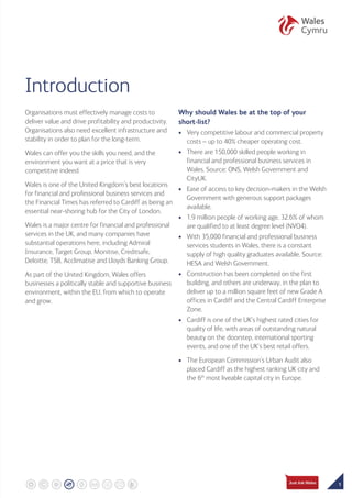 1
Introduction
Organisations must effectively manage costs to
deliver value and drive profitability and productivity.
Organisations also need excellent infrastructure and
stability in order to plan for the long-term.
Wales can offer you the skills you need, and the
environment you want at a price that is very
competitive indeed.
Wales is one of the United Kingdom’s best locations
for financial and professional business services and
the Financial Times has referred to Cardiff as being an
essential near-shoring hub for the City of London.
Wales is a major centre for financial and professional
services in the UK, and many companies have
substantial operations here, including Admiral
Insurance, Target Group, Monitise, Creditsafe,
Deloitte, TSB, Acclimatise and Lloyds Banking Group.
As part of the United Kingdom, Wales offers
businesses a politically stable and supportive business
environment, within the EU, from which to operate
and grow.
Why should Wales be at the top of your
short-list?
•	Very competitive labour and commercial property
costs – up to 40% cheaper operating cost.
•	There are 150,000 skilled people working in
financial and professional business services in
Wales. Source: ONS, Welsh Government and
CityUK.
•	Ease of access to key decision-makers in the Welsh
Government with generous support packages
available.
•	1.9 million people of working age, 32.6% of whom
are qualified to at least degree level (NVQ4).
•	With 35,000 financial and professional business
services students in Wales, there is a constant
supply of high quality graduates available. Source:
HESA and Welsh Government.
•	Construction has been completed on the first
building, and others are underway, in the plan to
deliver up to a million square feet of new Grade A
offices in Cardiff and the Central Cardiff Enterprise
Zone.
•	Cardiff is one of the UK’s highest rated cities for
quality of life, with areas of outstanding natural
beauty on the doorstep, international sporting
events, and one of the UK’s best retail offers.
•	The European Commission’s Urban Audit also
placed Cardiff as the highest ranking UK city and
the 6th
most liveable capital city in Europe.
 