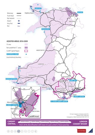 3
Inset
CARDIFF
TREFOREST
CWMBRAN
CRICKHOWELL
MERTHYR
TYDFIL
PONTYPRIDD
NEWPORTSWANSEA
WREXHAM
BANGOR
RHYL
EWLOE
ABERYSTWYTH
LAMPETER
CARMARTHEN
Cardiff Airport
Anglesey Airport
ANGLESEY
SNOWDONIA
EBBW VALE
HAVEN WATERWAY
CARDIFF CENTRAL
ST ATHAN-CARDIFF AIRPORT
DEESIDE
LONDON
CANARY WHARF
CARDIFF
CENTRAL from 2018,electrification will mean it is just a short 2 hours journey
Motorway
Trunk Road
Rail network
Airport
Ferry Port
Port
‘A’ area
Cardiff Capital Region
Non-predefined ‘C’ areas
Local Authority Boundary
ASSISTED AREAS 2014-2020
ENTERPRISE ZONES
© Crown Copyright and database right 2015.
Ordnance Survey 100021874
Cartographics • Welsh Government • ML/124/15.16
A4161
A48
A470
A4161
A4160
A4232
A4232
Cardiff Inset
CITY CENTRE
CastleCastle
Millennium StadiumMillennium Stadium
City HallCity Hall
CITY CENTRE
Red Dragon Centre
County Hall
National Assembly for Wales
Wales Millennium Centre
CARDIFF
BAY
Red Dragon Centre
County Hall
National Assembly for Wales
Wales Millennium Centre
CARDIFF
BAY
CARDIFF CENTRAL
 