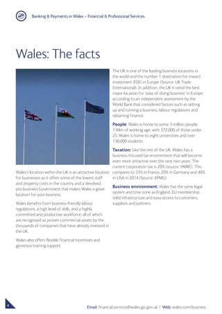 Banking  Payments in Wales – Financial  Professional Services
4
Email: financial.services@wales.gsi.gov.uk ❘ Web: wales.com/business
Wales’s location within the UK is an attractive location
for businesses as it offers some of the lowest staff
and property costs in the country and a devolved,
pro-business Government that makes Wales a great
location for your business.
Wales benefits from business-friendly labour
regulations, a high level of skills, and a highly
committed and productive workforce; all of which
are recognised as proven commercial assets by the
thousands of companies that have already invested in
the UK.
Wales also offers flexible financial incentives and
generous training support.
The UK is one of the leading business locations in
the world and the number 1 destination for inward
investment (FDI) in Europe (Source: UK Trade
International). In addition, the UK is rated the best
major location for ‘ease of doing business’ in Europe
according to an independent assessment by the
World Bank that considered factors such as setting
up and running a business, labour regulations and
obtaining finance.
People: Wales is home to some 3 million people,
1.94m of working age, with 372,000 of those under
25. Wales is home to eight universities and over
130,000 students.
Taxation: Like the rest of the UK, Wales has a
business-focused tax environment that will become
even more attractive over the next two years. The
current corporation tax is 20% (source: HMRC). This
compares to 33% in France, 29% in Germany and 40%
in USA in 2014 (Source: KPMG).
Business environment: Wales has the same legal
system and time zone as England, EU membership,
solid infrastructure and easy access to customers,
suppliers and partners.
Wales: The facts
 