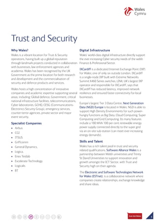 5
Why Wales?
Wales is a vibrant location for Trust  Security
operations, having built up a global reputation
through landmark projects conducted in collaboration
with businesses, law enforcement agencies and
academia. Wales has been recognised by the UK
Government as the prime location for both research
and development and the commercialisation of
security and defence products and services.
Wales hosts a high concentration of innovative
companies and academic expertise supporting several
areas, including: Global defence, Government, critical
national infrastructure facilities, telecommunications,
Cyber laboratories, GCHQ, CESG (Communications-
Electronics Security Group), emergency services,
counter-terror agencies, private sector and major
event security.
Specialist Companies
•	Airbus
•	CGI
•	ITSUS
•	Griffcomm
•	General Dynamics,
•	Logica,
•	Enex Testlab
•	Excelerate Technology
•	Logicalis
•	BT
Digital Infrastructure
Wales’ world-class digital infrastructure directly support
the ever increasing Cyber security needs of the welsh
Finance  Professional Sector.
IXCardiff is a dedicated Internet Exchange Point (IXP)
for Wales; one of only six outside London. IXCardiff
is a single-node IXP built with Extreme Networks
Summit X460 Series switches. LINX, UK’s largest IXP
operator and responsible for IXCardiff, says that
IXCardiff has reduced latency, improved network
resilience and ensured faster connectivity for local
businesses.
Europe’s largest Tier 3 Data Centre, Next Generation
Data (NGD) Europe is located in Wales. NGD is able to
support High Density Environments for such power-
hungry functions as Big Data, Cloud Computing, Super
Computing and Grid Computing. Its many features
include a 180 MVA 100 per cent renewable energy
power supply connected directly to the super grid
via an on-site sub-station (can meet ever increasing
energy demands).
Skills and Talent
Wales has a rich talent pool in trust and security
related qualifications. Software Alliance Wales is a
partnership between Welsh universities and Trinity
St David Universities to support innovation and
growth amongst the ICT Sector, with Trust and
Security high on their agenda.
The Electronic and Software Technologies Network
for Wales (ESTnet), is a collaborative network where
companies create relationships, exchange knowledge
and share ideas.
Trust and Security
 