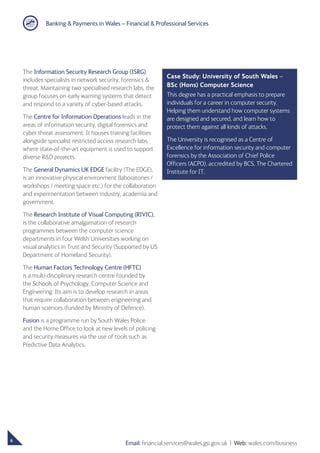 Banking  Payments in Wales – Financial  Professional Services
6
Email: financial.services@wales.gsi.gov.uk ❘ Web: wales.com/business
The Information Security Research Group (ISRG),
includes specialists in network security, forensics 
threat. Maintaining two specialised research labs, the
group focuses on early warning systems that detect
and respond to a variety of cyber-based attacks.
The Centre for Information Operations leads in the
areas of information security, digital forensics and
cyber threat assessment. It houses training facilities
alongside specialist restricted access research labs,
where state-of-the-art equipment is used to support
diverse RD projects.
The General Dynamics UK EDGE facility (The EDGE),
is an innovative physical environment (laboratories /
workshops / meeting space etc.) for the collaboration
and experimentation between industry, academia and
government.
The Research Institute of Visual Computing (RIVIC),
is the collaborative amalgamation of research
programmes between the computer science
departments in four Welsh Universities working on
visual analytics in Trust and Security (Supported by US
Department of Homeland Security).
The Human Factors Technology Centre (HFTC)
is a multi-disciplinary research centre founded by
the Schools of Psychology, Computer Science and
Engineering. Its aim is to develop research in areas
that require collaboration between engineering and
human sciences (funded by Ministry of Defence).
Fusion is a programme run by South Wales Police
and the Home Office to look at new levels of policing
and security measures via the use of tools such as
Predictive Data Analytics.
Case Study: University of South Wales –
BSc (Hons) Computer Science
This degree has a practical emphasis to prepare
individuals for a career in computer security.
Helping them understand how computer systems
are designed and secured, and learn how to
protect them against all kinds of attacks.
The University is recognised as a Centre of
Excellence for information security and computer
forensics by the Association of Chief Police
Officers (ACPO), accredited by BCS, The Chartered
Institute for IT.
 