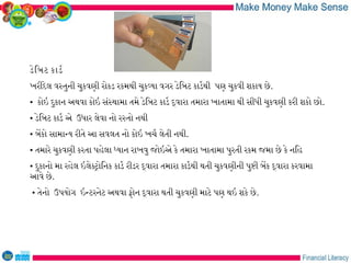 ડેિબટ કાડર
ખરીદેલ વસતુની ચુકવણી રોકડ રકમથી ચુકવયા વગર ડેિબટ કાડરથી પણ ચુકવી શકાય છે.
• કોઇ દુકાન અથવા કોઇ સંસથામા તમે ડેિબટ કાડર દવારા તમારા ખાતામા થી સીધી ચુકવણી કરી શકો છો.
• ડેિબટ કાડર એ ઉધાર લેવા નો રસતો નથી
• બેકો સામાનય રીતે આ સવલત નો કોઇ ખચર લેતી નથી.
• તમારે ચુકવણી કરતા પહેલા ધયાન રાખવુ જોઇએ કે તમારા ખાતામા પુરતી રકમ જમા છે કે નિહ
• દુકાનો મા રહેલ ઇલેકટોિનક કાડર રીડર દવારા તમારા કાડરથી થતી ચુકવણીની પુષી બેક દવારા કરવામા
આવે છે.
• તેનો ઉપયોગ ઇનટરનેટ અથવા ફોન દવારા થતી ચુકવણી માટે પણ થઇ શકે છે.
 