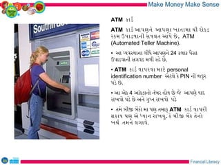 ATM કાડર
ATM કાડર આપણને આપણા ખાતામા થી રોકડ
રકમ ઉપાડવાની સવલત આપે છે . ATM
(Automated Teller Machine).
• આ વયવસથાના લીધે આપણને 24 કલાક પૈસા
ઉપાડવાની સગવડ મળી રહે છે.
• ATM કાડર વાપરવા માટે personal
identification number એટલે કે PIN ની જરર
પડે છે.
• આ એક 4 આંકડાનો નંબર હોય છે જે આપણે યાદ
રાખવો પડે છે અને ગુપત રાખવો પડે
• તમે બીજ બેકો મા પણ તમાર ATM કાડર વાપરી
શકાય પણ એ ધયાન રાખવુ. કે બીજ બેક તેનો
ખચર તમને લગાવે.
 