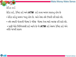 કેિડટ કાડર
કેિડટ કાડર, ડેિબટ કાડર અને ATM કાડર કરતા અલગ પકારનુ હોય છે
• કેિડટ કાડરનુ અલગ ખાતુ હોય છે. અને તેમા તમે ઉધારી કરી શકો છો.
• તમે તમારી પોતાની બેકમા કે બીજ બેકમા તેના માટે અરજ કરી શકો છો.
• ઘણી બેકો િવિવધલકી કાડર આપે છે જે ATM કાડર તેમજ ડેિબટ કાડર બંને
તરીકે વાપરી શકાય
 