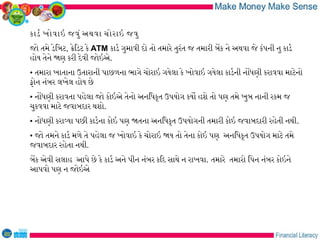 કાડર ખોવાઇ જવું અથવા ચોરાઇ જવુ
જો તમે ડેિબટ, કેિડટ કે ATM કાડર ગુમાવી દો તો તમારે તુરંત જ તમારી બેક ને અથવા જે કંપની નુ કાડર
હોય તેને જણ કરી દેવી જોઇએ.
• તમારા ખાતાના ઉતારાની પાછળના ભાગે ચોરાઇ ગયેલા કે ખોવાઇ ગયેલા કાડરની નોધણી કરાવવા માટેનો
ફોન નંબર લખેલ હોય છે
• નોધણી કરાવતા પહેલા જો કોઇએ તેનો અનિધકૃત ઉપયોગ કયો હશે તો પણ તમે ખુબ નાની રકમ જ
ચુકવવા માટે જવાબદાર થશો.
• નોધણી કરાવયા પછી કાડરના કોઇ પણ જતના અનિધકૃત ઉપયોગની તમારી કોઇ જવાબદારી રહેતી નથી.
• જો તમને કાડર મળે તે પહેલા જ ખોવાઇ કે ચોરાઇ જય તો તેના કોઇ પણ અનિધકૃત ઉપયોગ માટે તમે
જવાબદાર રહેતા નથી.
બેક એવી સલાહ આપે છે કે કાડર અને પીન નંબર કિદ સાથે ન રાખવા. તમારે તમારો િપન નંબર કોઇને
આપવો પણ ન જોઇએ
 