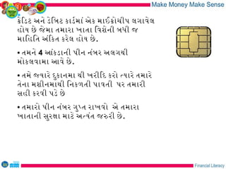 કેિડટ અને ડેિબટ કાડરમાં એક માઈકોચીપ લગાવેલ
હોય છે જે મા તમારા ખાતા િવશેની બધી જ
માિહિત અંિકત કરેલ હોય છે .
• તમને 4 આંકડાની પીન નંબર અલગથી
મોકલવામા આવે છે .
• તમે જયારે દુકાનમા થી ખરીિદ કરો તયારે તમારે
તેના મશીનમાથી િનકળતી પાવતી પર તમારી
સહી કરવી પડે છે
• તમારો પીન નંબર ગુપત રાખવો એ તમારા
ખાતાની સુરકા માટે અતયંત જરરી છે .
 