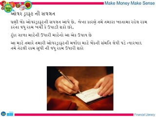 ઓવર ડાફટ ની સવલત
ઘણી બેક ઓવરડાફટની સવલત આપે છે . જે ના કારણે તમે તમારા ખાતામા રહેલ રકમ
કરતા વધુ રકમ ખચી કે ઉપાડી શકો છો.
ટુંકા ગાળા માટેની ઉધારી માટેનો આ એક ઉપાય છે
આ માટે તમારે તમારી ઓવરડાફટની મયારદા માટે બેકની સંમિત લેવી પડે તયારબાદ
તમે તેટલી રકમ સુધી ની વધુ રકમ ઉધારી શકો
 