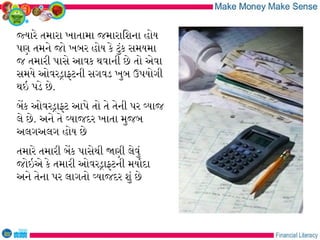 જયારે તમારા ખાતામા જમારાિશના હોય
પણ તમને જો ખબર હોય કે ટુંક સમયમા
જ તમારી પાસે આવક થવાની છે તો એવા
સમયે ઓવરડાફટની સગવડ ખુબ ઉપયોગી
થઇ પડે છે.
બેક ઓવરડાફટ આપે તો તે તેની પર વયાજ
લે છે. અને તે વયાજદર ખાતા મુજબ
અલગઅલગ હોય છે
તમારે તમારી બેક પાસેથી જણી લેવું
જોઇએ કે તમારી ઓવરડાફટની મયારદા
અને તેના પર લાગતો વયાજદર શું છે
 