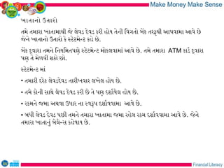 ખાતાનો ઉતારો
તમે તમારા ખાતામાથી જે લેવડ દેવડ કરી હોય તેની િવગતો બેક તરફથી આપવામા આવે છે
જેને ખાતાનો ઉતારો કે સટેટમેનટ કહે છે.
બેક દવારા તમને િનયિમતપણે સટેટમેનટ મોકલવામાં આવે છે. તમે તમારા ATM કાડર દવારા
પણ તે મેળવી શકો છો.
સટેટમેનટ માં
• તમારી દરેક લેવડદેવડ તારીખવાર લખેલ હોય છે.
• તમે કોની સાથે લેવડ દેવડ કરી છે તે પણ દશારવેલ હોય છે.
• રકમને જમા અથવા ઉધાર ના સવરપ દશારવવામા આવે છે.
• બધી લેવડ દેવડ પછી તમને તમારા ખાતામા જમા રહેલ રકમ દશારવવામા આવે છે. જેને
તમારા ખાતાનું બેલેનસ કહેવાય છે.
 