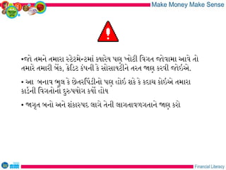 •જો તમને તમારા સટેટમેનટમાં કયારેય પણ ખોટી િવગત જોવામા આવે તો
તમારે તમારી બેક, કેિડટ કંપની કે સોસાયટીને તરત જણ કરવી જોઇએ.
• આ બનાવ ભુલ કે છેતરિપડીનો પણ હોઇ શકે કે કદાચ કોઇએ તમારા
કાડરની િવગતોનો દુરપયોગ કયો હોય
• જગૃત બનો અને શંકાસપદ લાગે તેની લાગતાવળગતાને જણ કરો
 