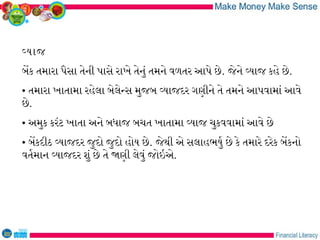 વયાજ
બેક તમારા પૈસા તેની પાસે રાખે તેનું તમને વળતર આપે છે. જેને વયાજ કહે છે.
• તમારા ખાતામા રહેલા બેલેનસ મુજબ વયાજદર ગણીને તે તમને આપવામાં આવે
છે.
• અમુક કરંટ ખાતા અને બધાજ બચત ખાતામા વયાજ ચુકવવામાં આવે છે
• બેકદીઠ વયાજદર જુદો જુદો હોય છે. જેથી એ સલાહભયુર છે કે તમારે દરેક બેકનો
વતરમાન વયાજદર શું છે તે જણી લેવું જોઇએ.
 