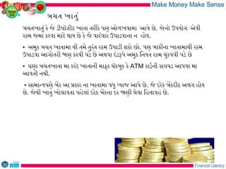 બચત ખાતું
બચતખાતું કે જે ડીપૉઝીટ ખાતા તરીકે પણ ઓળખવામા આવે છે. જેનો ઉપયોગ એવી
રકમ જમા કરવા માટે થાય છે કે જે વારંવાર ઉપાડવાના ન હોય.
• અમુક બચત ખાતામા થી તમે તુરંત રકમ ઉપાડી શકો છો. પણ બાકીના ખાતામાથી રકમ
ઉપાડવા આગોતરી જણ કરવી પડે છે અથવા દંડરપે અમુક િનયત રકમ ચુકવવી પડે છે
• ઘણા બચતખાતા મા કરંટ ખાતાની માફક ચૅકબુક કે ATM કાડરની સગવડ આપવા મા
આવતી નથી.
• સામાનયપણે બેક આ પકાર ના ખાતામા વધુ વયાજ આપે છે. જે દરેક બેકદીઠ અલગ હોય
છે. જેથી ખાતુ ખોલાવતા પહેલાં દરેક બેકના દર જણી લેવા િહતાવહ છે.
 