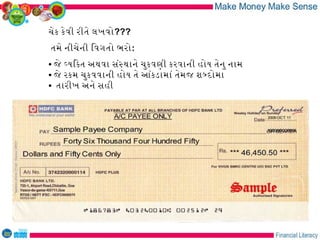 ચેક કેવી રીતે લખવો???
તમે નીચેની િવગતો ભરો:
• જે વયિકત અથવા સંસથાને ચુકવણી કરવાની હોય તેનુ નામ
• જે રકમ ચુકવવાની હોય તે આંકડામાં તેમજ શબદોમા
• તારીખ અને સહી
 