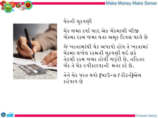 ચેકની ચુકવણી
ચેક જમા કયાર બાદ એક બેકમાથી બીજ
બેકમા રકમ જમા થતા અમુક િદવસ લાગે છે
જે ખાતામાંથી ચેક અપાયો હોય તે ખાતામાં
ચેકમા લખેલ રકમની ચુકવણી થઇ શકે
તેટલી રકમ જમા હોવી જરરી છે . નિહતર
બેક તે ચેક સવીકારવાની મના કરે છે .
તેને ચેક પરત થયો (બાઉનસ / રીટનર)એમ
કહેવાય છે
 