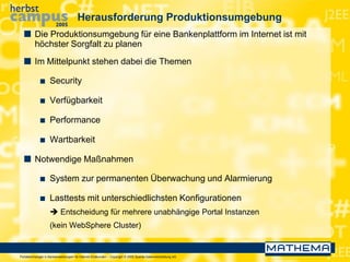Portaltechnologie in Bankanwendungen für Internet-Endkunden – Copyright © 2005 Sparda-Datenverarbeitung eG
Herausforderung Produktionsumgebung
 Die Produktionsumgebung für eine Bankenplattform im Internet ist mit
höchster Sorgfalt zu planen
 Im Mittelpunkt stehen dabei die Themen
 Security
 Verfügbarkeit
 Performance
 Wartbarkeit
 Notwendige Maßnahmen
 System zur permanenten Überwachung und Alarmierung
 Lasttests mit unterschiedlichsten Konfigurationen
 Entscheidung für mehrere unabhängige Portal Instanzen
(kein WebSphere Cluster)
 