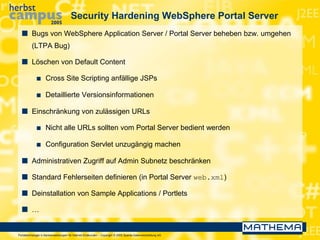 Portaltechnologie in Bankanwendungen für Internet-Endkunden – Copyright © 2005 Sparda-Datenverarbeitung eG
Security Hardening WebSphere Portal Server
 Bugs von WebSphere Application Server / Portal Server beheben bzw. umgehen
(LTPA Bug)
 Löschen von Default Content
 Cross Site Scripting anfällige JSPs
 Detaillierte Versionsinformationen
 Einschränkung von zulässigen URLs
 Nicht alle URLs sollten vom Portal Server bedient werden
 Configuration Servlet unzugängig machen
 Administrativen Zugriff auf Admin Subnetz beschränken
 Standard Fehlerseiten definieren (in Portal Server web.xml)
 Deinstallation von Sample Applications / Portlets
 …
 