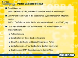 Portaltechnologie in Bankanwendungen für Internet-Endkunden – Copyright © 2005 Sparda-Datenverarbeitung eG
Portal Basisarchitektur
 Portal Basis ==
Alles im Portal-Umfeld, was keine fachliche Portlet-Anwendung ist
 Der Portal Server muss in die bestehende Systemlandschaft integriert
werden
 Ein LDAP-Server steht für die Internet-Kunden nicht zur Verfügung
 Dazu sind eine Reihe von Schnittstellen und Komponenten zu
implementieren:
 Authentifizierung
 Bereitstellen von Daten des Benutzerprofils
 Eingriffe in den Login- und Logout-Vorgang des Portals
 Zentralisierter Zugriff auf das Backend (Banken Mainframe)
 Ergänzen des HTTP Datenstroms durch Servlet Filter
 