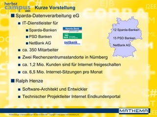 Portaltechnologie in Bankanwendungen für Internet-Endkunden – Copyright © 2005 Sparda-Datenverarbeitung eG
Kurze Vorstellung
 Sparda-Datenverarbeitung eG
 IT-Dienstleister für
 Sparda-Banken
 PSD Banken
 NetBank AG
 ca. 350 Mitarbeiter
 Zwei Rechenzentrumsstandorte in Nürnberg
 ca. 1,2 Mio. Kunden sind für Internet freigeschalten
 ca. 6,5 Mio. Internet-Sitzungen pro Monat
 Ralph Henze
 Software-Architekt und Entwickler
 Technischer Projektleiter Internet Endkundenportal
12 Sparda-Banken
15 PSD Banken
NetBank AG
 
