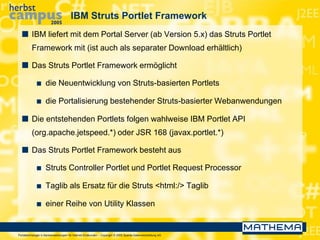 Portaltechnologie in Bankanwendungen für Internet-Endkunden – Copyright © 2005 Sparda-Datenverarbeitung eG
IBM Struts Portlet Framework
 IBM liefert mit dem Portal Server (ab Version 5.x) das Struts Portlet
Framework mit (ist auch als separater Download erhältlich)
 Das Struts Portlet Framework ermöglicht
 die Neuentwicklung von Struts-basierten Portlets
 die Portalisierung bestehender Struts-basierter Webanwendungen
 Die entstehenden Portlets folgen wahlweise IBM Portlet API
(org.apache.jetspeed.*) oder JSR 168 (javax.portlet.*)
 Das Struts Portlet Framework besteht aus
 Struts Controller Portlet und Portlet Request Processor
 Taglib als Ersatz für die Struts <html:/> Taglib
 einer Reihe von Utility Klassen
 