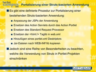 Portaltechnologie in Bankanwendungen für Internet-Endkunden – Copyright © 2005 Sparda-Datenverarbeitung eG
Portalisierung einer Struts-basierten Anwendung
 Es gibt eine definierte Prozedur zur Portalisierung einer
bestehenden Struts-basierten Anwendung:
 Anpassung der JSPs der Anwendung
 Ersetzen des Action Servlets durch das Action Portlet
 Ersetzen des Standard Request Processor
 Ersetzen der <html:/> Taglib in web.xml
 Hinzufügen eines portlet.xml Deskriptors
 Jar-Dateien nach WEB-INF/lib kopieren
 Jedoch sind eine Reihe von Besonderheiten zu beachten,
welche die Verwendung von Struts in Portlet-Projekten
einschränken
 