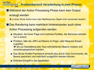 Portaltechnologie in Bankanwendungen für Internet-Endkunden – Copyright © 2005 Sparda-Datenverarbeitung eG
Problembereich Verarbeitung in zwei Phasen
 Während der Action Processing Phase kann kein Output
erzeugt werden
 in einer Struts Action kann das HttpResponse Objekt nicht verwendet werden!
 Das Rendering kann mehrfach hintereinander auch ohne
Action Processing aufgerufen werden
 Situation: Auf einer Page sind mehrere Portlets, der Benutzer arbeitet
nur in einem.
 Problem, falls die JSPs auf Beans im Page- oder Request Scope
zugreifen
 die zur Darstellung des View erforderlichen Beans müssen evtl.
zwischengespeichert werden
 Das Struts Portlet Framework erreicht dies durch View Commands, die
Beans speichern und mehrfach ausgeführt werden können
 Erfordert Eingriff in die Applikation
 