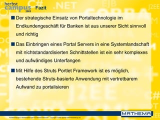 Portaltechnologie in Bankanwendungen für Internet-Endkunden – Copyright © 2005 Sparda-Datenverarbeitung eG
Fazit
 Der strategische Einsatz von Portaltechnologie im
Endkundengeschäft für Banken ist aus unserer Sicht sinnvoll
und richtig
 Das Einbringen eines Portal Servers in eine Systemlandschaft
mit nichtstandardisierten Schnittstellen ist ein sehr komplexes
und aufwändiges Unterfangen
 Mit Hilfe des Struts Portlet Framework ist es möglich,
bestehende Struts-basierte Anwendung mit vertretbarem
Aufwand zu portalisieren
 
