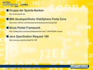 Portaltechnologie in Bankanwendungen für Internet-Endkunden – Copyright © 2005 Sparda-Datenverarbeitung eG
Links
 Gruppe der Sparda-Banken
http://www.sparda.de/
 IBM developerWorks WebSphere Portal Zone
http://www-128.ibm.com/developerworks/websphere/zones/portal/
 Struts Portlet Framework
http://catalog.lotus.com/wps/portal/portal dort nach “1WP10003N“ suchen
 Java Specification Request 168
http://www.jcp.org/en/jsr/detail?id=168
 