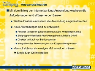 Portaltechnologie in Bankanwendungen für Internet-Endkunden – Copyright © 2005 Sparda-Datenverarbeitung eG
Ausgangssituation
 Mit dem Erfolg der Internetbanking Anwendung wuchsen die
Anforderungen und Wünsche der Banken
 Weitere Features müssen in die Anwendung eingebaut werden
 Neue Anwendungen sind zu entwickeln
 Postbox (juristisch gültige Kontoauszüge, Mitteilungen, etc.)
 Zielgruppenorientierte Produktangebote auf Basis DWH
 Direkter Verkauf von Bankprodukten
 Integration der Anwendungen von Kooperationspartnern
 Man soll sich nur ein einziges Mal anmelden müssen
 Single Sign On Integration
 