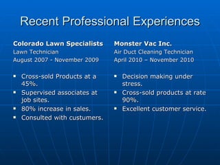 Recent Professional Experiences Colorado Lawn Specialists Lawn Technician  August 2007 - November 2009 Cross-sold Products at a 45%. Supervised associates at job sites. 80% increase in sales. Consulted with custumers. Monster Vac Inc. Air Duct Cleaning Technician April 2010 – November 2010 Decision making under stress. Cross-sold products at rate 90%. Excellent customer service. 