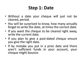 Step 1: Date
• Without a date your cheque will just not be
cleared, period.
• You will be surprised to know, how many actually
forget to write the date, at times the correct date.
• If you want the cheque to be cleared right away,
write the current date.
• If you plan to give a post-dated cheque ensure
you give the right date.
• If by mistake you put in a prior date and there
aren’t sufficient funds in your account, your
cheque might bounce.
 