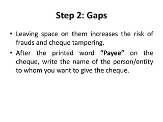 Step 2: Gaps
• Leaving space on them increases the risk of
frauds and cheque tampering.
• After the printed word “Payee” on the
cheque, write the name of the person/entity
to whom you want to give the cheque.
 