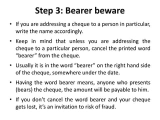 Step 3: Bearer beware
• If you are addressing a cheque to a person in particular,
write the name accordingly.
• Keep in mind that unless you are addressing the
cheque to a particular person, cancel the printed word
“bearer” from the cheque.
• Usually it is in the word “bearer” on the right hand side
of the cheque, somewhere under the date.
• Having the word bearer means, anyone who presents
(bears) the cheque, the amount will be payable to him.
• If you don’t cancel the word bearer and your cheque
gets lost, it’s an invitation to risk of fraud.
 