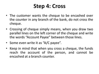 Step 4: Cross
• The customer wants the cheque to be encashed over
the counter in any branch of the bank, do not cross the
cheque.
• Crossing of cheque simply means, when you draw two
parallel lines on the left corner of the cheque and write
the words “Account Payee” between those lines.
• Some even write it as “A/C payee”.
• Keep in mind that when you cross a cheque, the funds
reach the account of the person, and cannot be
encashed at a branch counter.
 