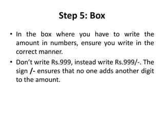 Step 5: Box
• In the box where you have to write the
amount in numbers, ensure you write in the
correct manner.
• Don’t write Rs.999, instead write Rs.999/-. The
sign /- ensures that no one adds another digit
to the amount.
 