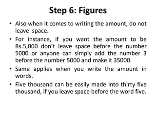 Step 6: Figures
• Also when it comes to writing the amount, do not
leave space.
• For instance, if you want the amount to be
Rs.5,000 don’t leave space before the number
5000 or anyone can simply add the number 3
before the number 5000 and make it 35000.
• Same applies when you write the amount in
words.
• Five thousand can be easily made into thirty five
thousand, if you leave space before the word five.
 