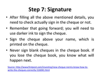 Step 7: Signature
• After filling all the above mentioned details, you
need to check actually sign in the cheque or not.
• Remember that going forward; you will need to
use darker ink to sign the cheque.
• Sign the cheque above your name, which is
printed on the cheque.
• Never sign blank cheques in the cheque book. If
you lose the cheque book, you know what will
happen next.
Source: http://www.firstpost.com/investing/new-cheque-norms-know-how-to-
write-the-cheques-correctly-516041.html
 