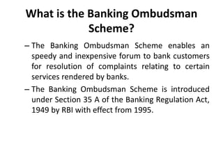What is the Banking Ombudsman
Scheme?
– The Banking Ombudsman Scheme enables an
speedy and inexpensive forum to bank customers
for resolution of complaints relating to certain
services rendered by banks.
– The Banking Ombudsman Scheme is introduced
under Section 35 A of the Banking Regulation Act,
1949 by RBI with effect from 1995.
 