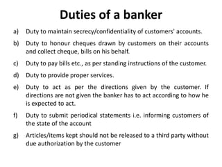 Duties of a banker
a) Duty to maintain secrecy/confidentiality of customers' accounts.
b) Duty to honour cheques drawn by customers on their accounts
and collect cheque, bills on his behalf.
c) Duty to pay bills etc., as per standing instructions of the customer.
d) Duty to provide proper services.
e) Duty to act as per the directions given by the customer. If
directions are not given the banker has to act according to how he
is expected to act.
f) Duty to submit periodical statements i.e. informing customers of
the state of the account
g) Articles/items kept should not be released to a third party without
due authorization by the customer
 