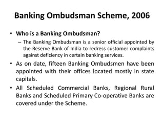 Banking Ombudsman Scheme, 2006
• Who is a Banking Ombudsman?
– The Banking Ombudsman is a senior official appointed by
the Reserve Bank of India to redress customer complaints
against deficiency in certain banking services.
• As on date, fifteen Banking Ombudsmen have been
appointed with their offices located mostly in state
capitals.
• All Scheduled Commercial Banks, Regional Rural
Banks and Scheduled Primary Co-operative Banks are
covered under the Scheme.
 