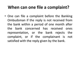 When can one file a complaint?
• One can file a complaint before the Banking
Ombudsman if the reply is not received from
the bank within a period of one month after
the bank concerned has received ones
representation, or the bank rejects the
complaint, or if the complainant is not
satisfied with the reply given by the bank.
 