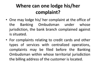 Where can one lodge his/her
complaint?
• One may lodge his/ her complaint at the office of
the Banking Ombudsman under whose
jurisdiction, the bank branch complained against
is situated.
• For complaints relating to credit cards and other
types of services with centralized operations,
complaints may be filed before the Banking
Ombudsman within whose territorial jurisdiction
the billing address of the customer is located.
 